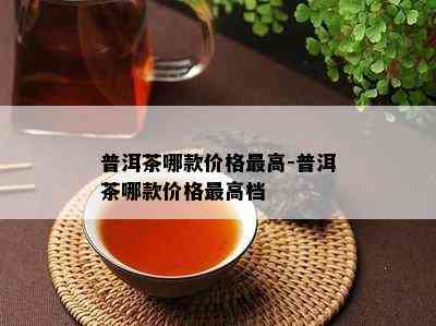 普洱茶哪款价格更高-普洱茶哪款价格更高档