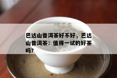 巴达山普洱茶好不好，巴达山普洱茶：值得一试的好茶吗？