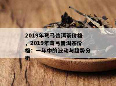 2019年弯弓普洱茶价格，2019年弯弓普洱茶价格：一年中的波动与趋势分析