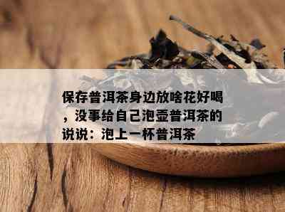 保存普洱茶身边放啥花好喝，没事给自己泡壶普洱茶的说说：泡上一杯普洱茶