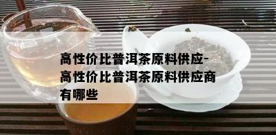 高性价比普洱茶原料供应-高性价比普洱茶原料供应商有哪些