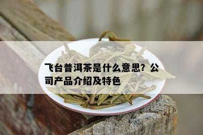 飞台普洱茶是什么意思？公司产品介绍及特色