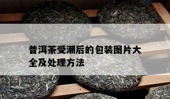 普洱茶受潮后的包装图片大全及处理方法