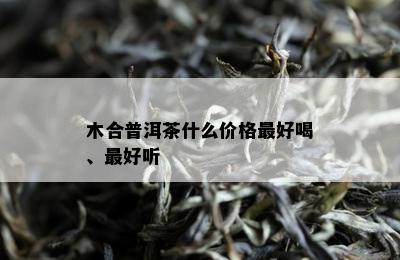 木合普洱茶什么价格更好喝、更好听