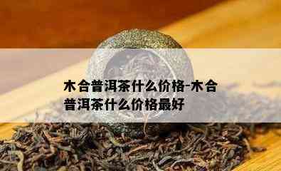 木合普洱茶什么价格-木合普洱茶什么价格更好