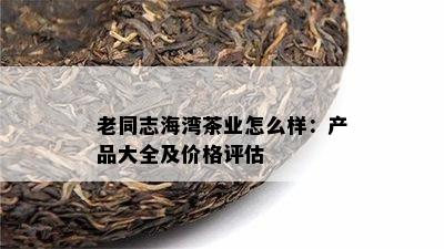 老同志海湾茶业怎么样：产品大全及价格评估