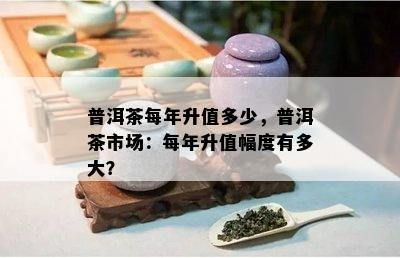 普洱茶每年升值多少，普洱茶市场：每年升值幅度有多大？