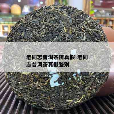 老同志普洱茶辨真假-老同志普洱茶真假鉴别