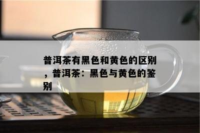 普洱茶有黑色和黄色的区别，普洱茶：黑色与黄色的鉴别