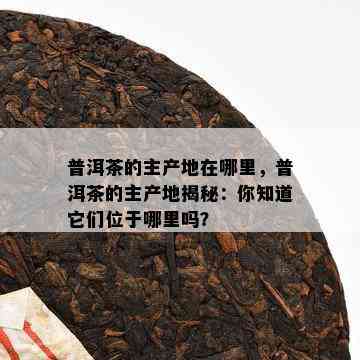 普洱茶的主产地在哪里，普洱茶的主产地揭秘：你知道它们位于哪里吗？