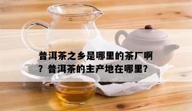 普洱茶之乡是哪里的茶厂啊？普洱茶的主产地在哪里？