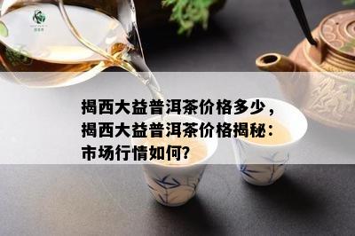 揭西大益普洱茶价格多少，揭西大益普洱茶价格揭秘：市场行情如何？