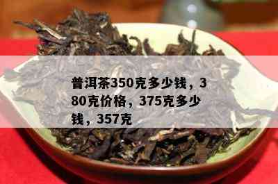 普洱茶350克多少钱，380克价格，375克多少钱，357克