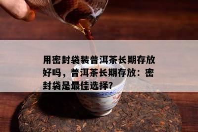 用密封袋装普洱茶长期存放好吗，普洱茶长期存放：密封袋是更佳选择？