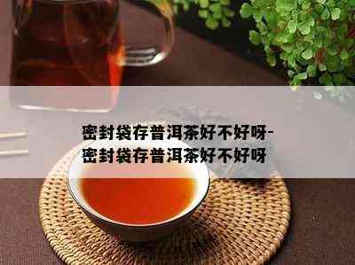 密封袋存普洱茶好不好呀-密封袋存普洱茶好不好呀