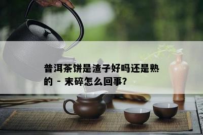 普洱茶饼是渣子好吗还是熟的 - 末碎怎么回事？