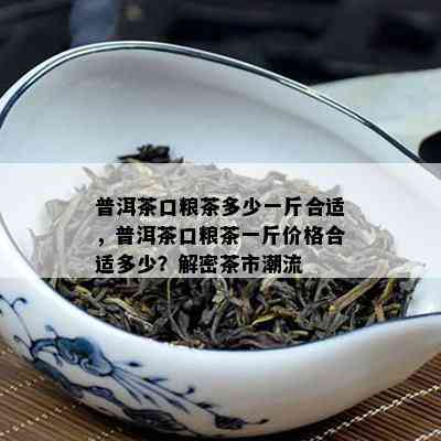 普洱茶口粮茶多少一斤合适，普洱茶口粮茶一斤价格合适多少？解密茶市潮流