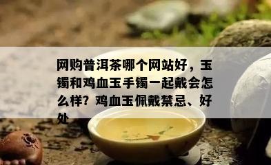 网购普洱茶哪个网站好，玉镯和鸡血玉手镯一起戴会怎么样？鸡血玉佩戴禁忌、好处