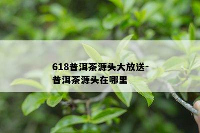 618普洱茶源头大放送-普洱茶源头在哪里