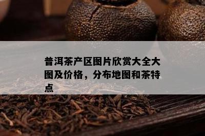 普洱茶产区图片欣赏大全大图及价格，分布地图和茶特点