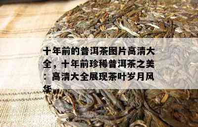 十年前的普洱茶图片高清大全，十年前珍稀普洱茶之美：高清大全展现茶叶岁月风华