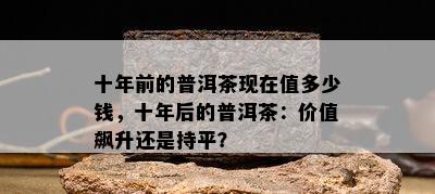 十年前的普洱茶现在值多少钱，十年后的普洱茶：价值飙升还是持平？