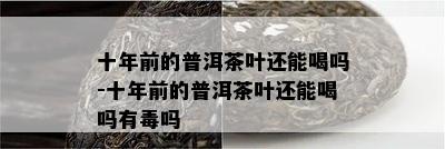 十年前的普洱茶叶还能喝吗-十年前的普洱茶叶还能喝吗有吗