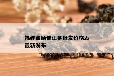 福建富硒普洱茶批发价格表最新发布