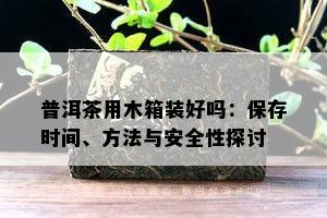 普洱茶用木箱装好吗：保存时间、方法与安全性探讨