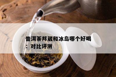 普洱茶邦崴和冰岛哪个好喝：对比评测