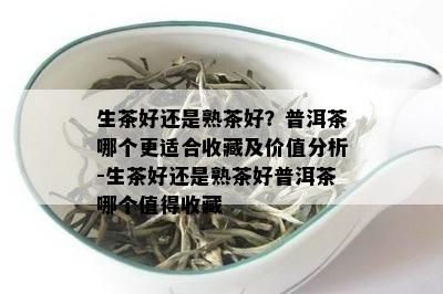 生茶好还是熟茶好？普洱茶哪个更适合收藏及价值分析-生茶好还是熟茶好普洱茶哪个值得收藏