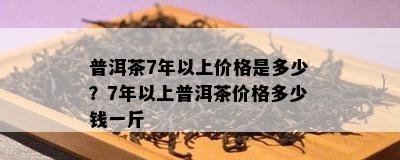 普洱茶7年以上价格是多少？7年以上普洱茶价格多少钱一斤