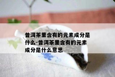 普洱茶里含有的元素成分是什么-普洱茶里含有的元素成分是什么意思