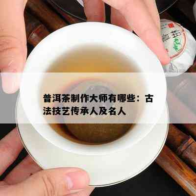 普洱茶制作大师有哪些：古法技艺传承人及名人