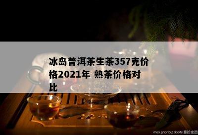 冰岛普洱茶生茶357克价格2021年 熟茶价格对比