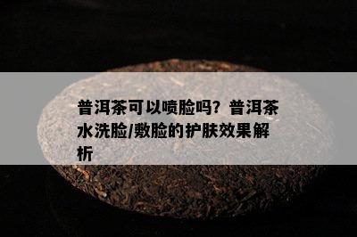 普洱茶可以喷脸吗？普洱茶水洗脸/敷脸的护肤效果解析