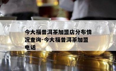 今大福普洱茶加盟店分布情况查询-今大福普洱茶加盟电话