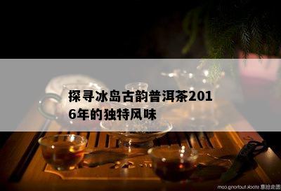 探寻冰岛古韵普洱茶2016年的独特风味