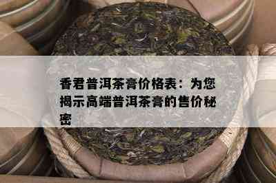 香君普洱茶膏价格表：为您揭示高端普洱茶膏的售价秘密