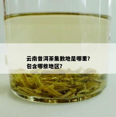 云南普洱茶集散地是哪里？包含哪些地区？