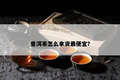 普洱茶怎么拿货更便宜？