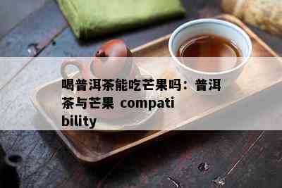 喝普洱茶能吃芒果吗：普洱茶与芒果 compatibility