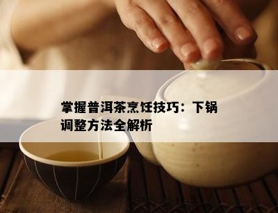 掌握普洱茶烹饪技巧：下锅调整方法全解析