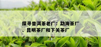 探寻普洱茶老厂：勐海茶厂、昆明茶厂和下关茶厂