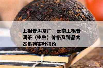 上根普洱茶厂：云南上根普洱茶（生熟）价格及臻品大器系列茶叶报价