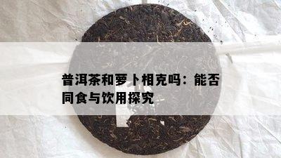 普洱茶和萝卜相克吗：能否同食与饮用探究