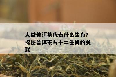 大益普洱茶代表什么生肖？探秘普洱茶与十二生肖的关联