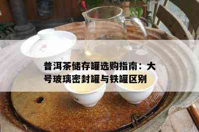 普洱茶储存罐选购指南：大号玻璃密封罐与铁罐区别