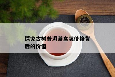 探究古树普洱茶盒装价格背后的价值