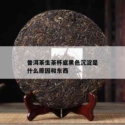 普洱茶生茶杯底黑色沉淀是什么原因和东西